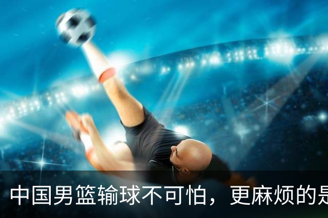 中国男篮输球不可怕，更麻烦的是这三件事，世预赛可能要垫底出局