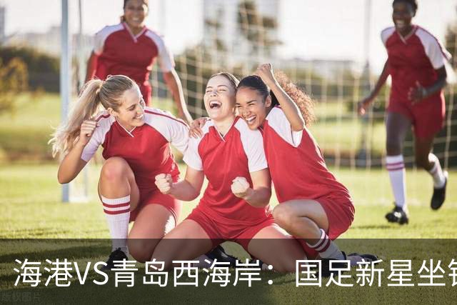 海港VS青岛西海岸：国足新星坐镇后防，5大外援领衔，刘祝润出击